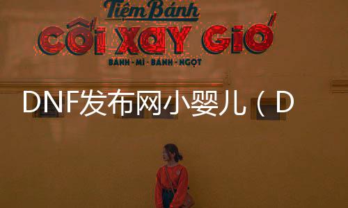 DNF发布网小婴儿（DNF发布网与勇士宝宝号几多人民币）