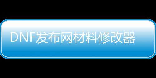 DNF发布网质料修改器（dnf数据修改器）