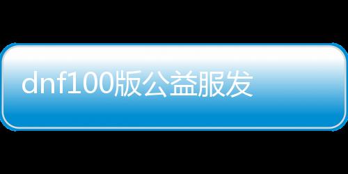 dnf100版公益服发布网（全新版本公益服发布网全面理会）
