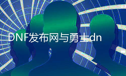 DNF发布网与勇士dnf公益服发布网下载地点,最新版本dnf公益服发布网下载推荐