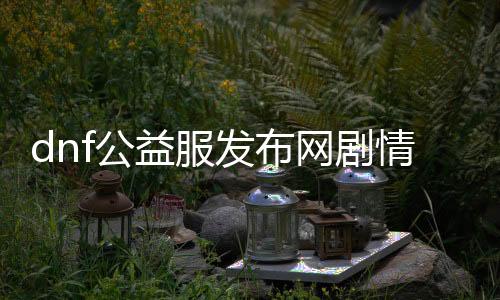 dnf公益服发布网剧情先容,公益服发布网剧情攻略详解
