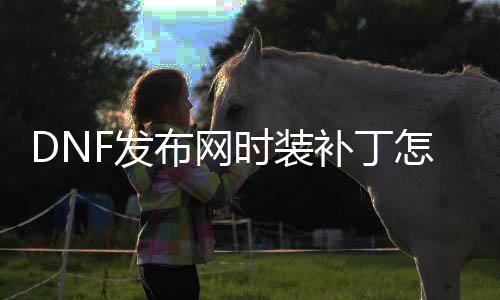 DNF发布网时装补丁怎么安装（dnf时装补丁怎么只改变本身的）