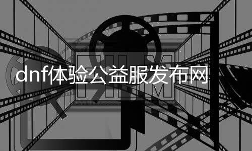 dnf体验公益服发布网网（dnf体验服官方申请进口）