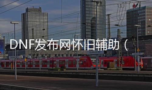 DNF发布网怀旧帮助（dnf私免费帮助下载）