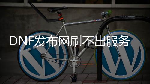 DNF发布网刷不出处事器（dnf处事器怎么没有其他区）