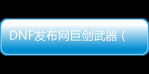 DNF发布网巨剑兵器（dnf2021巨剑）