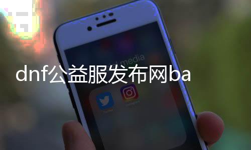 dnf公益服发布网baidu（摸索DNF公益服发布网的最新动静）
