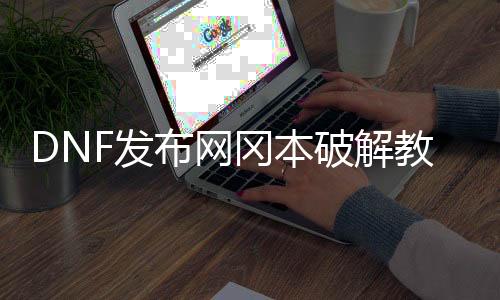 DNF发布网冈本破解教程（dnf冈本帮助破解版）