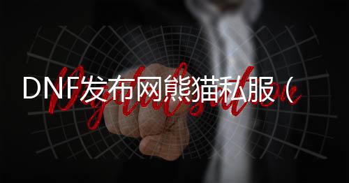 DNF发布网熊猫私服（dnf熊猫装扮怎么得到）
