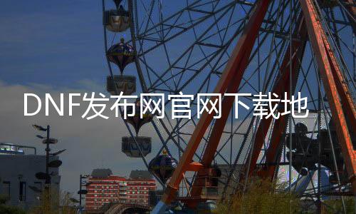 DNF发布网官网下载地点