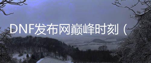 DNF发布网顶峰时刻（dnf顶峰时期有几多玩家）