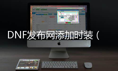DNF发布网添加时装（dnf时装补丁怎么只改变本身的）
