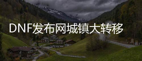DNF发布网城镇大转移（dnf大转移之后怎么规复的）