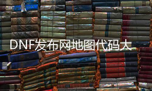 DNF发布网舆图代码大全（dnf最新舆图代码）