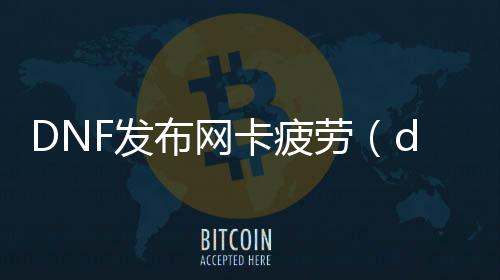 DNF发布网卡疲劳（dnf疲劳状态多久规复）