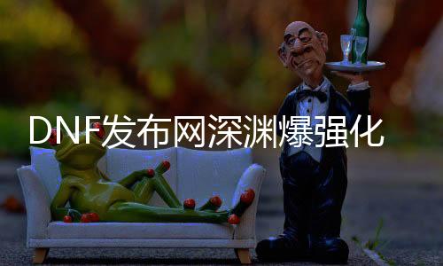 DNF发布网深渊爆强化卷（dnf深渊爆的史诗装备怎么处理惩罚）