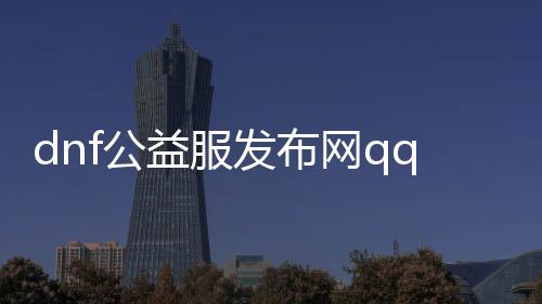 dnf公益服发布网qq帮助（最新版本的dnf公益服发布网qq帮助东西）