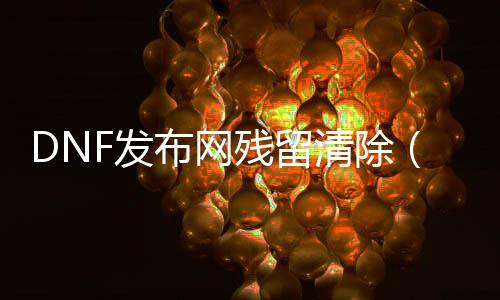 DNF发布网残留排除（如何排除dnf的缓存）