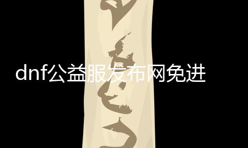 dnf公益服发布网免进图攻略,玩转dnf公益服发布网免进图能力
