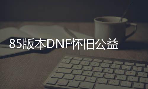 85版本DNF怀旧公益服发布网（带你重温经典的游戏兴趣）