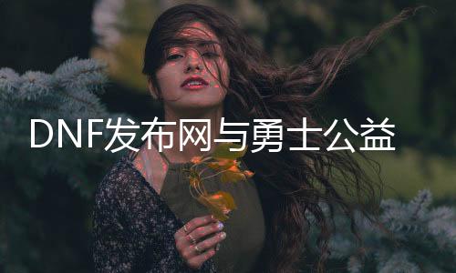 DNF发布网与勇士公益私服帮助（2021DNF发布网与勇士免费帮助）