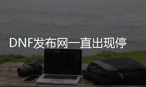 DNF发布网一直呈现遏制运行（DNF发布网一直显示正在自动处事器）