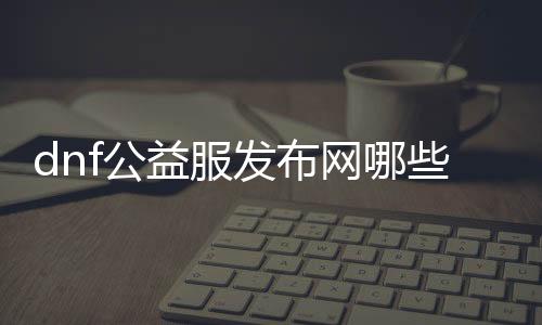 dnf公益服发布网哪些图是不需要疲劳的（公益服发布网中可畅玩的舆图）