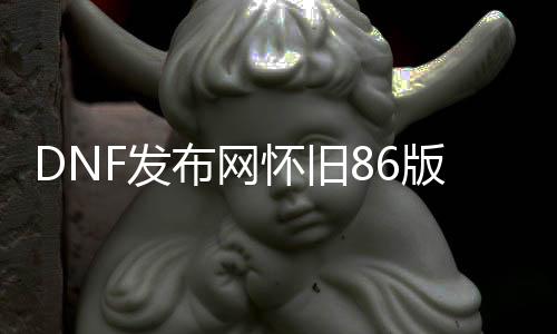 DNF发布网怀旧86版本私服（DNF发布网怀旧版最新动静）
