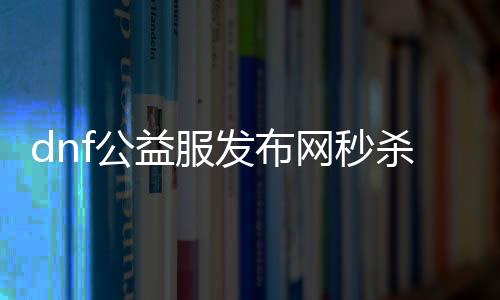 dnf公益服发布网秒杀帮助（dnf公益服发布网搬砖）
