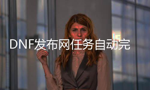 DNF发布网任务自动完成（DNF发布网自动做任务剧本）